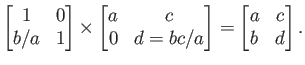 $\displaystyle \begin{bmatrix}1 & 0  b/a & 1 \end{bmatrix} \times
\begin{bmat...
... 0 & d = b c / a \end{bmatrix} =
\begin{bmatrix}a & c  b & d \end{bmatrix}.$